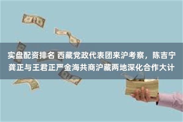 实盘配资排名 西藏党政代表团来沪考察，陈吉宁龚正与王君正严金海共商沪藏两地深化合作大计