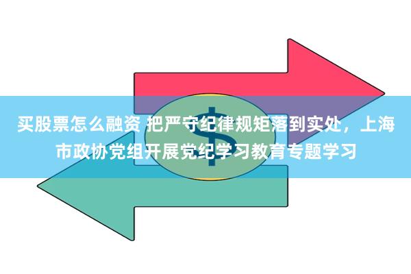 买股票怎么融资 把严守纪律规矩落到实处，上海市政协党组开展党纪学习教育专题学习