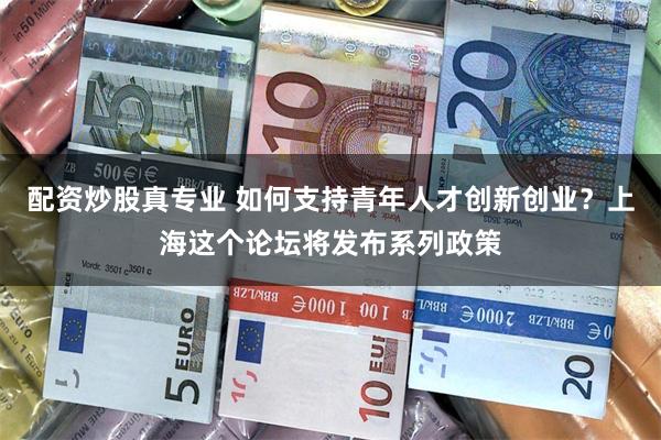 配资炒股真专业 如何支持青年人才创新创业？上海这个论坛将发布系列政策