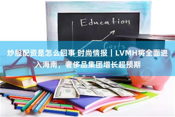 炒股配资是怎么回事 时尚情报｜LVMH将全面进入海南，奢侈品集团增长超预期