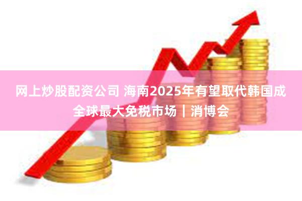 网上炒股配资公司 海南2025年有望取代韩国成全球最大免税市场｜消博会