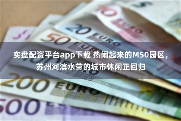 实盘配资平台app下载 热闹起来的M50园区，苏州河滨水带的城市休闲正回归