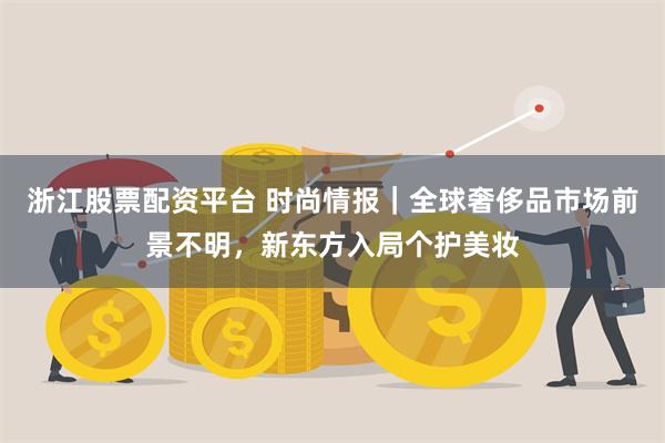 浙江股票配资平台 时尚情报｜全球奢侈品市场前景不明，新东方入局个护美妆