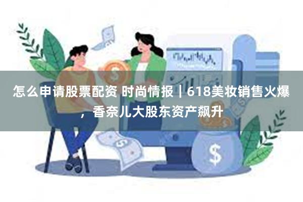 怎么申请股票配资 时尚情报｜618美妆销售火爆，香奈儿大股东资产飙升