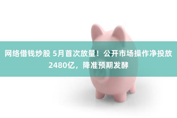 网络借钱炒股 5月首次放量！公开市场操作净投放2480亿，降准预期发酵