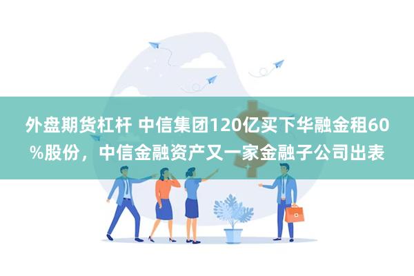 外盘期货杠杆 中信集团120亿买下华融金租60%股份，中信金融资产又一家金融子公司出表