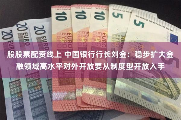 股股票配资线上 中国银行行长刘金：稳步扩大金融领域高水平对外开放要从制度型开放入手