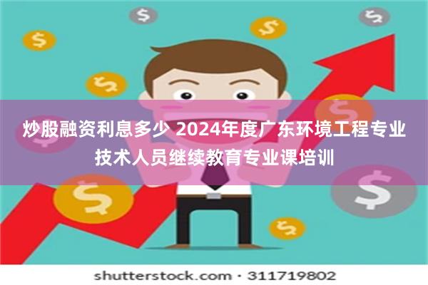 炒股融资利息多少 2024年度广东环境工程专业技术人员继续教育专业课培训