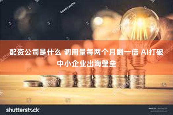 配资公司是什么 调用量每两个月翻一倍 AI打破中小企业出海壁垒