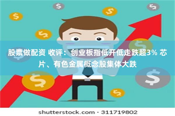 股票做配资 收评：创业板指低开低走跌超3% 芯片、有色金属概念股集体大跌