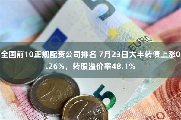 全国前10正规配资公司排名 7月23日大丰转债上涨0.26%，转股溢价率48.1%