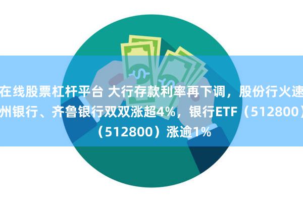 在线股票杠杆平台 大行存款利率再下调，股份行火速跟进！杭州银行、齐鲁银行双双涨超4%，银行ETF（512800）涨逾1%