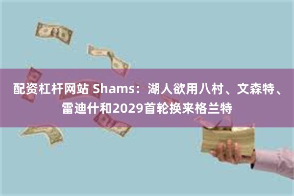 配资杠杆网站 Shams：湖人欲用八村、文森特、雷迪什和2029首轮换来格兰特