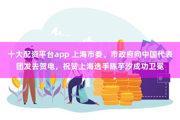 十大配资平台app 上海市委、市政府向中国代表团发去贺电，祝贺上海选手陈芋汐成功卫冕