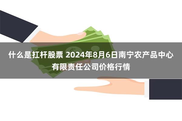 什么是扛杆股票 2024年8月6日南宁农产品中心有限责任公司价格行情