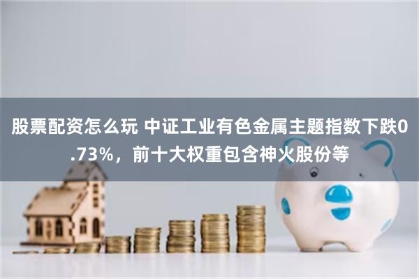 股票配资怎么玩 中证工业有色金属主题指数下跌0.73%，前十大权重包含神火股份等