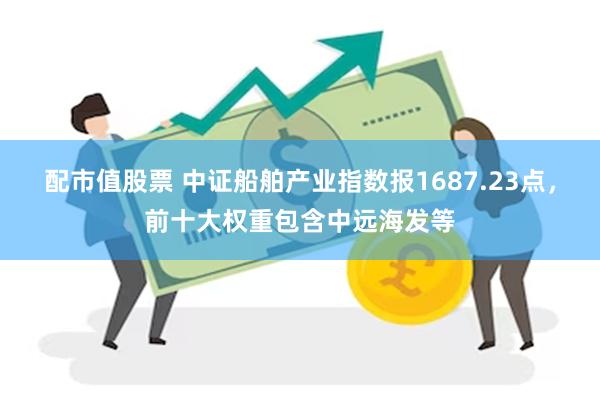 配市值股票 中证船舶产业指数报1687.23点，前十大权重包含中远海发等