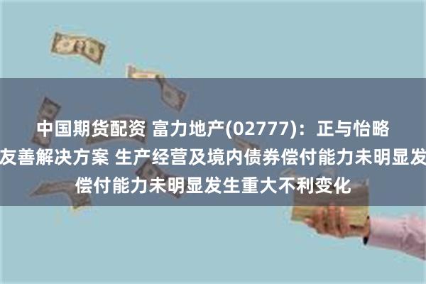 中国期货配资 富力地产(02777)：正与怡略票据持有人商讨友善解决方案 生产经营及境内债券偿付能力未明显发生重大不利变化