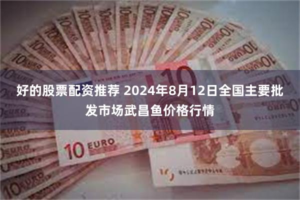 好的股票配资推荐 2024年8月12日全国主要批发市场武昌鱼价格行情