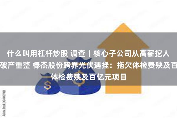 什么叫用杠杆炒股 调查丨核心子公司从高薪挖人到被申请破产重整 棒杰股份跨界光伏遇挫：拖欠体检费殃及百亿元项目