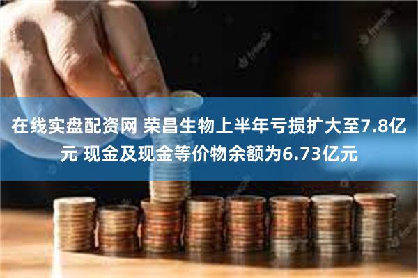 在线实盘配资网 荣昌生物上半年亏损扩大至7.8亿元 现金及现金等价物余额为6.73亿元