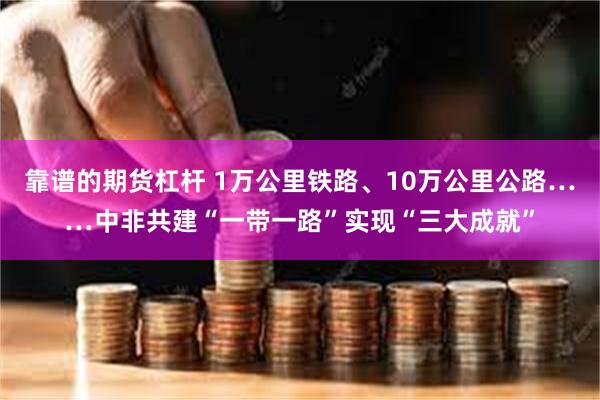 靠谱的期货杠杆 1万公里铁路、10万公里公路……中非共建“一带一路”实现“三大成就”