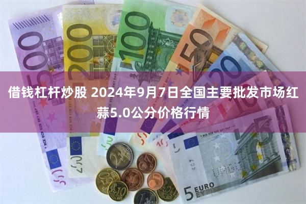 借钱杠杆炒股 2024年9月7日全国主要批发市场红蒜5.0公分价格行情