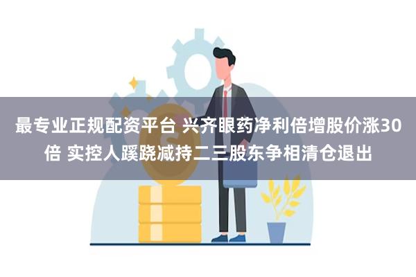 最专业正规配资平台 兴齐眼药净利倍增股价涨30倍 实控人蹊跷减持二三股东争相清仓退出