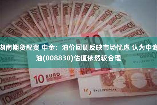 湖南期货配资 中金：油价回调反映市场忧虑 认为中海油(008830)估值依然较合理