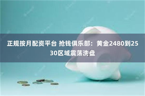 正规按月配资平台 抢钱俱乐部：黄金2480到2530区域震荡洗盘