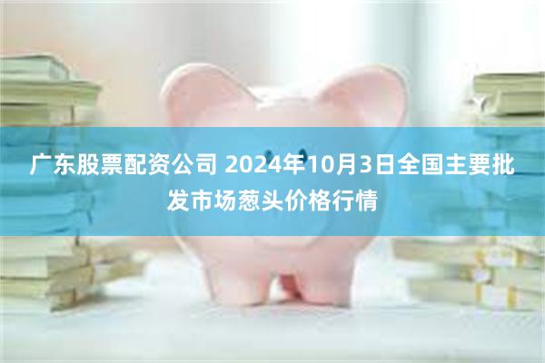 广东股票配资公司 2024年10月3日全国主要批发市场葱头价格行情