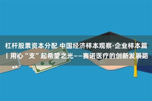 杠杆股票资本分配 中国经济样本观察·企业样本篇丨用心“支”起希望之光——赛诺医疗的创新发展路