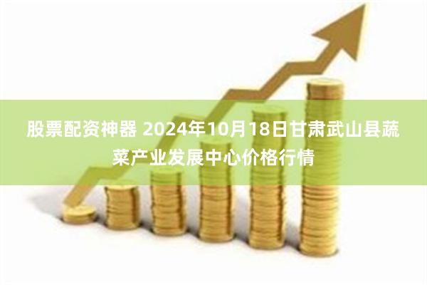 股票配资神器 2024年10月18日甘肃武山县蔬菜产业发展中心价格行情