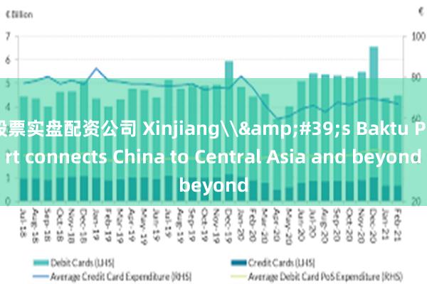 股票实盘配资公司 Xinjiang\&#39;s Baktu Port connects China to Central Asia and beyond