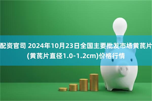 配资官司 2024年10月23日全国主要批发市场黄芪片(黄芪片直径1.0-1.2cm)价格行情