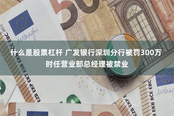 什么是股票杠杆 广发银行深圳分行被罚300万 时任营业部总经理被禁业