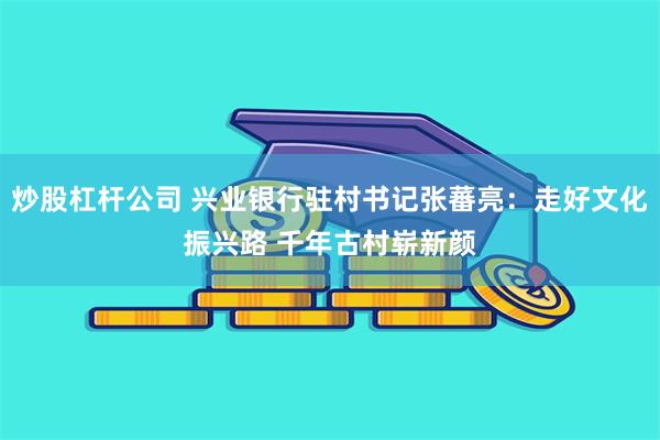 炒股杠杆公司 兴业银行驻村书记张蕃亮：走好文化振兴路 千年古村崭新颜