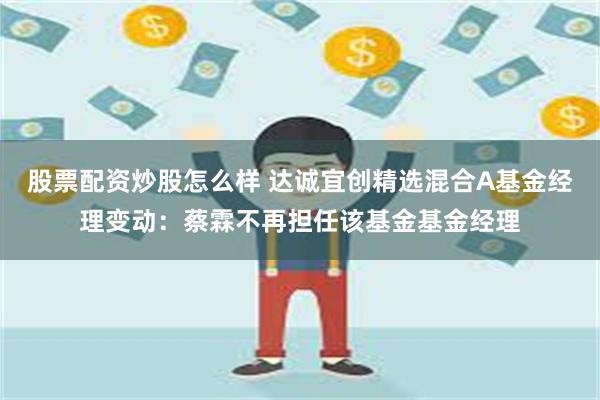 股票配资炒股怎么样 达诚宜创精选混合A基金经理变动：蔡霖不再担任该基金基金经理