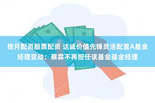 按月配资股票配资 达诚价值先锋灵活配置A基金经理变动：蔡霖不再担任该基金基金经理