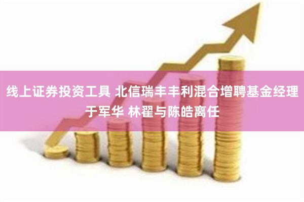 线上证券投资工具 北信瑞丰丰利混合增聘基金经理于军华 林翟与陈皓离任