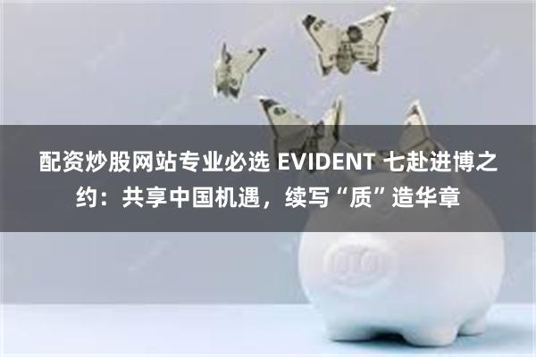 配资炒股网站专业必选 EVIDENT 七赴进博之约：共享中国机遇，续写“质”造华章