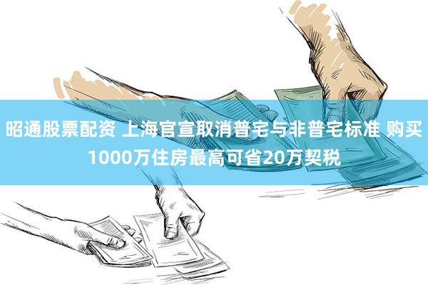 昭通股票配资 上海官宣取消普宅与非普宅标准 购买1000万住房最高可省20万契税