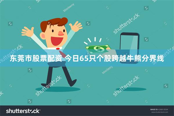 东莞市股票配资 今日65只个股跨越牛熊分界线