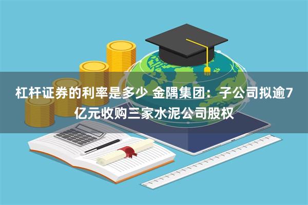 杠杆证券的利率是多少 金隅集团：子公司拟逾7亿元收购三家水泥公司股权