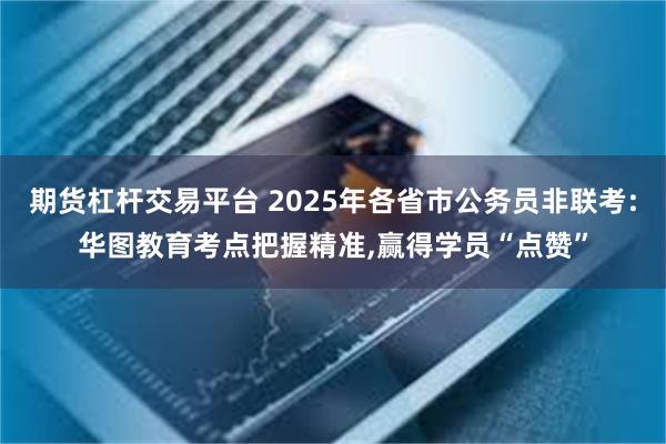 期货杠杆交易平台 2025年各省市公务员非联考:华图教育考点把握精准,赢得学员“点赞”