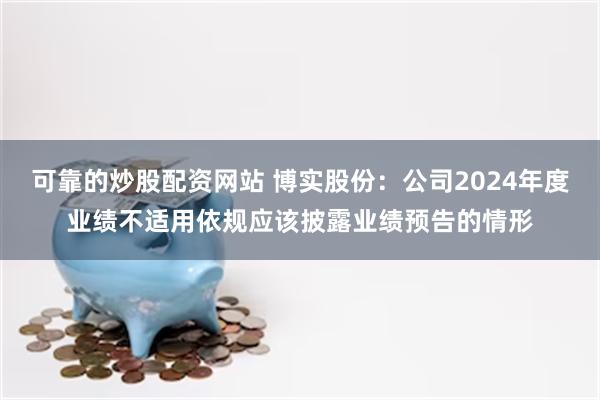 可靠的炒股配资网站 博实股份：公司2024年度业绩不适用依规应该披露业绩预告的情形