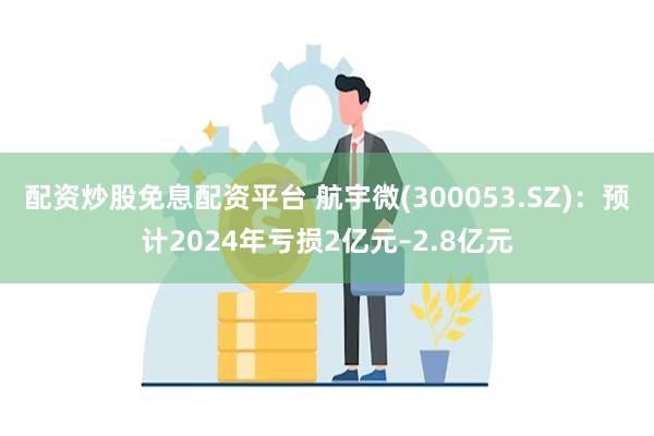 配资炒股免息配资平台 航宇微(300053.SZ)：预计2024年亏损2亿元–2.8亿元