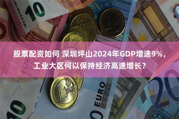 股票配资如何 深圳坪山2024年GDP增速9%，工业大区何以保持经济高速增长？