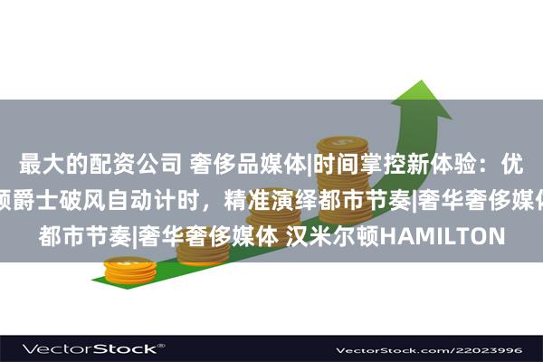 最大的配资公司 奢侈品媒体|时间掌控新体验：优雅不止一面，汉米尔顿爵士破风自动计时，精准演绎都市节奏|奢华奢侈媒体 汉米尔顿HAMILTON