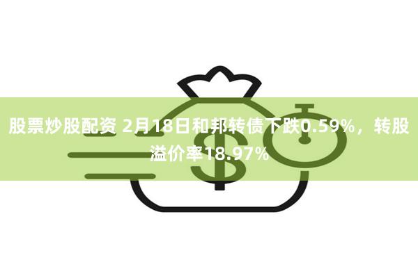 股票炒股配资 2月18日和邦转债下跌0.59%，转股溢价率18.97%